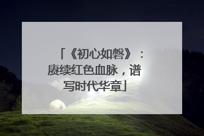 《初心如磐》：赓续红色血脉，谱写时代华章