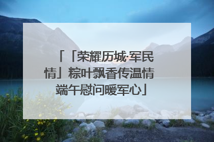 「荣耀历城·军民情」粽叶飘香传温情 端午慰问暖军心