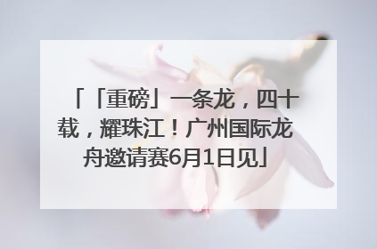 「重磅」一条龙，四十载，耀珠江！广州国际龙舟邀请赛6月1日见