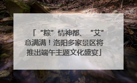 “粽”情神都、“艾”意满满！洛阳多家景区将推出端午主题文化盛宴