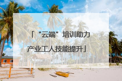 “云端”培训助力产业工人技能提升