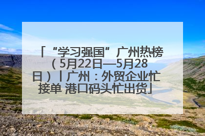 “学习强国”广州热榜（5月22日—5月28日）丨广州：外贸企业忙接单 港口码头忙出货
