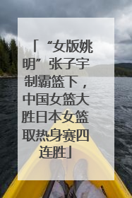 “女版姚明”张子宇制霸篮下，中国女篮大胜日本女篮取热身赛四连胜