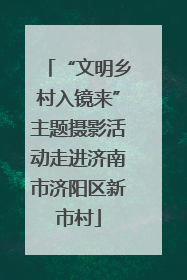 “文明乡村入镜来”主题摄影活动走进济南市济阳区新市村
