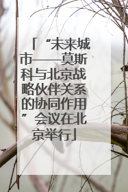 “未来城市——莫斯科与北京战略伙伴关系的协同作用”会议在北京举行