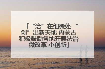 “治”在细微处 “创”出新天地 内蒙古积极鼓励各地开展法治微改革 小创新