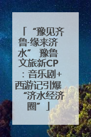 “豫见齐鲁·缘来济水” 豫鲁文旅新CP：音乐剧+西游记引爆“济水经济圈”