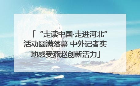 “走读中国·走进河北”活动圆满落幕 中外记者实地感受燕赵创新活力
