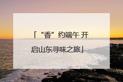 “香”约端午 开启山东寻味之旅