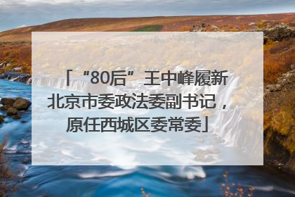 “80后”王中峰履新北京市委政法委副书记，原任西城区委常委