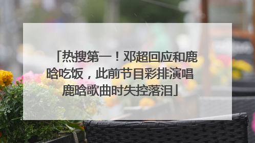 热搜第一！邓超回应和鹿晗吃饭，此前节目彩排演唱鹿晗歌曲时失控落泪