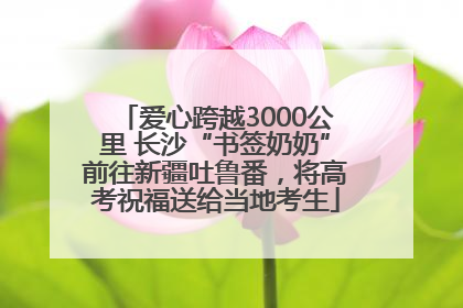 爱心跨越3000公里 长沙“书签奶奶”前往新疆吐鲁番，将高考祝福送给当地考生