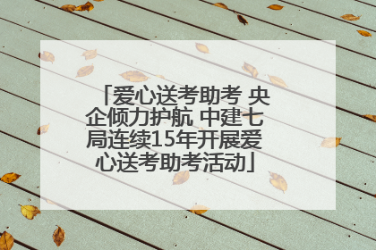 爱心送考助考 央企倾力护航 中建七局连续15年开展爱心送考助考活动