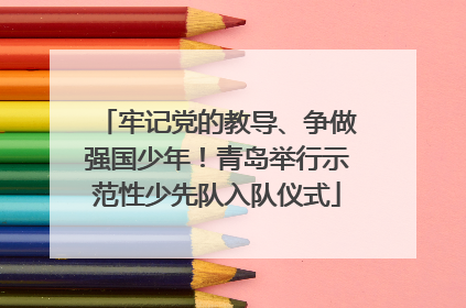 牢记党的教导、争做强国少年！青岛举行示范性少先队入队仪式