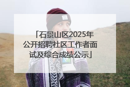 石景山区2025年公开招聘社区工作者面试及综合成绩公示