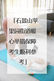 石景山苹果园街道暖心举措保障考生顺利参考
