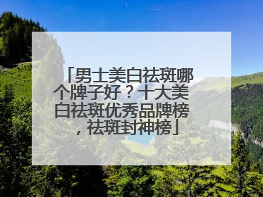 男士美白祛斑哪个牌子好？十大美白祛斑优秀品牌榜，祛斑封神榜