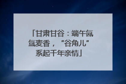 甘肃甘谷：端午氤氲麦香，“谷角儿”系起千年亲情