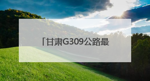 甘肃G309公路最新进展！通车后两地间用时缩短30分钟