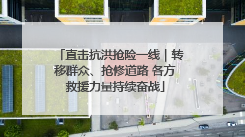 直击抗洪抢险一线｜转移群众、抢修道路 各方救援力量持续奋战