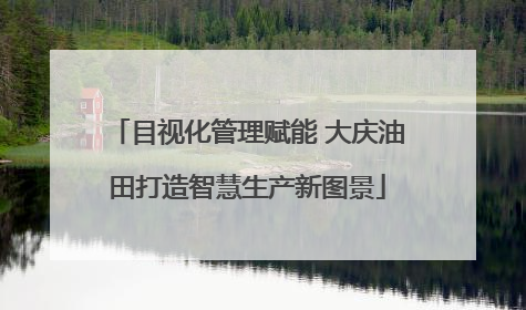 目视化管理赋能 大庆油田打造智慧生产新图景