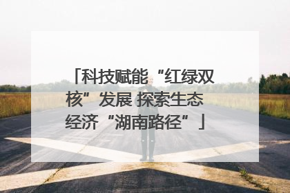 科技赋能“红绿双核”发展 探索生态经济“湖南路径”