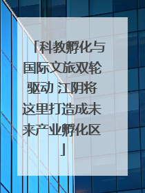 科教孵化与国际文旅双轮驱动 江阴将这里打造成未来产业孵化区