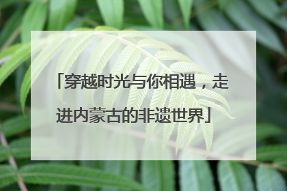穿越时光与你相遇，走进内蒙古的非遗世界