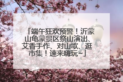 端午狂欢预警！沂蒙山龟蒙景区祭山演出、艾香手作、对山歌、逛市集！速来嗨玩~