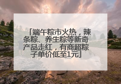 端午粽市火热，辣条粽、养生粽等新奇产品走红，有商超粽子单价低至1元