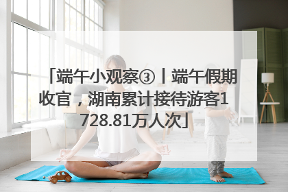 端午小观察③丨端午假期收官，湖南累计接待游客1728.81万人次