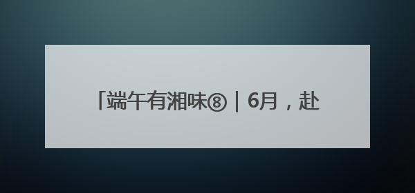 端午有湘味⑧｜6月，赴一场长沙非遗的青春盛宴