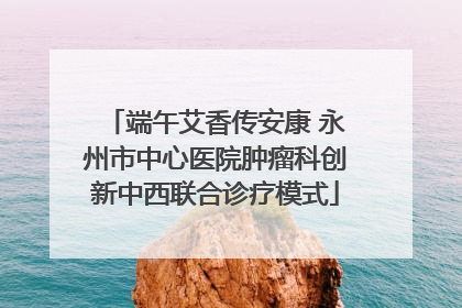 端午艾香传安康 永州市中心医院肿瘤科创新中西联合诊疗模式