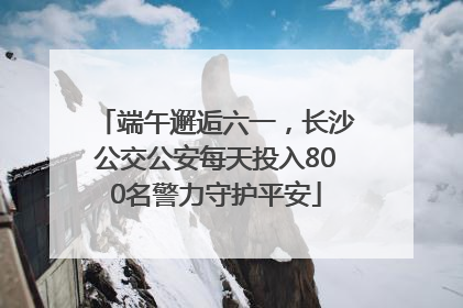 端午邂逅六一，长沙公交公安每天投入800名警力守护平安