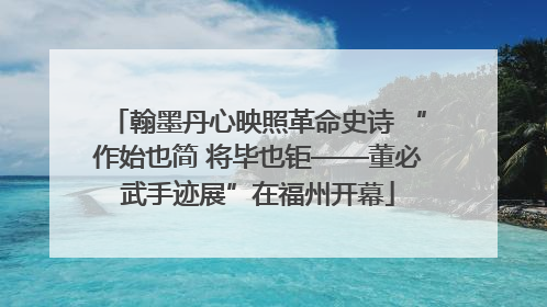 翰墨丹心映照革命史诗 “作始也简 将毕也钜——董必武手迹展”在福州开幕