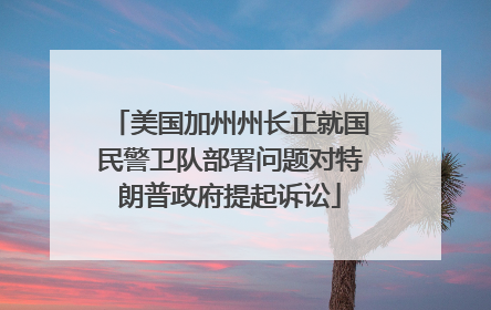 美国加州州长正就国民警卫队部署问题对特朗普政府提起诉讼
