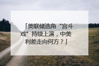 美联储选角“宫斗戏”持续上演，中美利差走向何方？