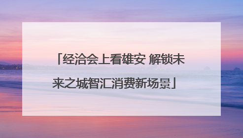 经洽会上看雄安 解锁未来之城智汇消费新场景