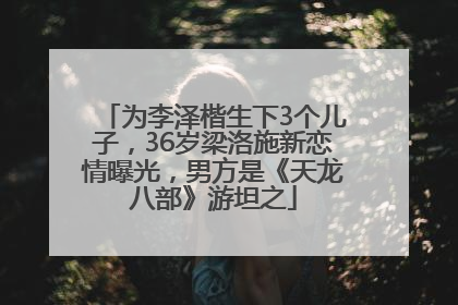 为李泽楷生下3个儿子，36岁梁洛施新恋情曝光，男方是《天龙八部》游坦之