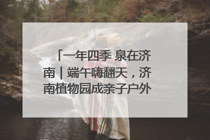 一年四季 泉在济南｜端午嗨翻天，济南植物园成亲子户外热门打卡地