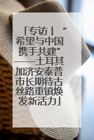 专访丨“希望与中国携手共建”——土耳其加济安泰普市长期待古丝路重镇焕发新活力