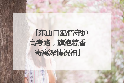 东山口温情守护高考路，旗袍粽香寄寓深情祝福