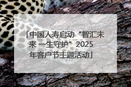 中国人寿启动“智汇未来 一生守护”2025年客户节主题活动