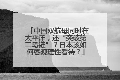 中国双航母同时在太平洋，还“突破第二岛链”？日本该如何客观理性看待？