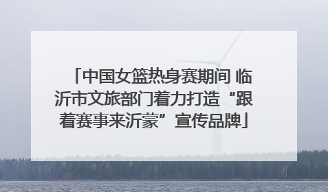 中国女篮热身赛期间 临沂市文旅部门着力打造“跟着赛事来沂蒙”宣传品牌