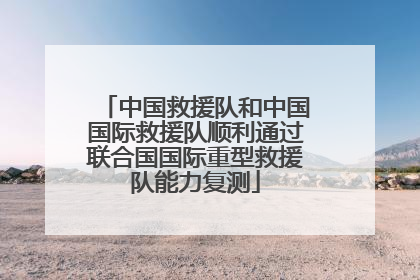 中国救援队和中国国际救援队顺利通过联合国国际重型救援队能力复测