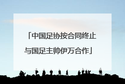 中国足协按合同终止与国足主帅伊万合作