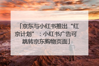 京东与小红书推出“红京计划”：小红书广告可跳转京东购物页面