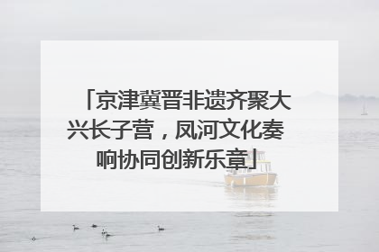 京津冀晋非遗齐聚大兴长子营，凤河文化奏响协同创新乐章