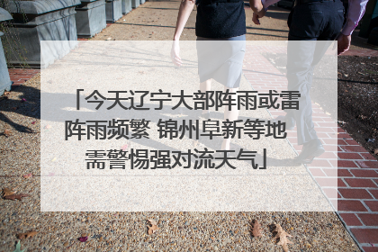 今天辽宁大部阵雨或雷阵雨频繁 锦州阜新等地需警惕强对流天气